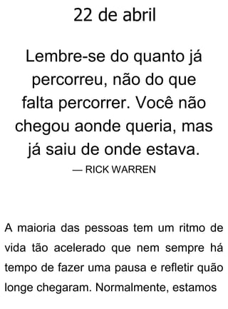 22 de abril
Lembre-se do quanto já
percorreu, não do que
falta percorrer. Você não
chegou aonde queria, mas
já saiu de onde estava.
— RICK WARREN
A maioria das pessoas tem um ritmo de
vida tão acelerado que nem sempre há
tempo de fazer uma pausa e refletir quão
longe chegaram. Normalmente, estamos
 