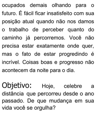 ocupados demais olhando para o
futuro. É fácil ficar insatisfeito com sua
posição atual quando não nos damos
o trabalho de perceber quanto do
caminho já percorremos. Você não
precisa estar exatamente onde quer,
mas o fato de estar progredindo é
incrível. Coisas boas e progresso não
acontecem da noite para o dia.
Objetivo: Hoje, celebre a
distância que percorreu desde o ano
passado. De que mudança em sua
vida você se orgulha?
 