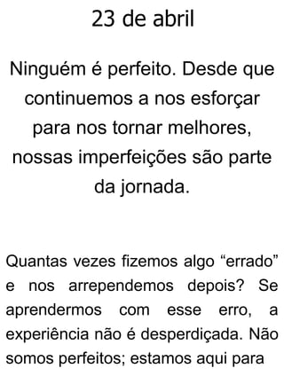 23 de abril
Ninguém é perfeito. Desde que
continuemos a nos esforçar
para nos tornar melhores,
nossas imperfeições são parte
da jornada.
Quantas vezes fizemos algo “errado”
e nos arrependemos depois? Se
aprendermos com esse erro, a
experiência não é desperdiçada. Não
somos perfeitos; estamos aqui para
 