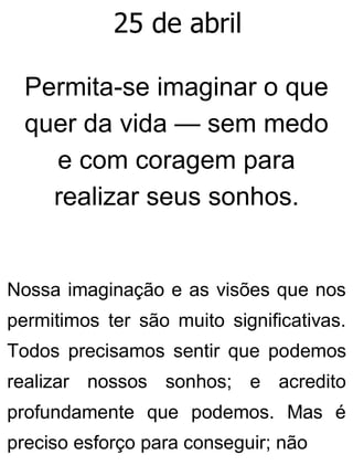 25 de abril
Permita-se imaginar o que
quer da vida — sem medo
e com coragem para
realizar seus sonhos.
Nossa imaginação e as visões que nos
permitimos ter são muito significativas.
Todos precisamos sentir que podemos
realizar nossos sonhos; e acredito
profundamente que podemos. Mas é
preciso esforço para conseguir; não
 