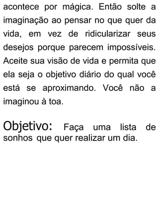 acontece por mágica. Então solte a
imaginação ao pensar no que quer da
vida, em vez de ridicularizar seus
desejos porque parecem impossíveis.
Aceite sua visão de vida e permita que
ela seja o objetivo diário do qual você
está se aproximando. Você não a
imaginou à toa.
Objetivo: Faça uma lista de
sonhos que quer realizar um dia.
 