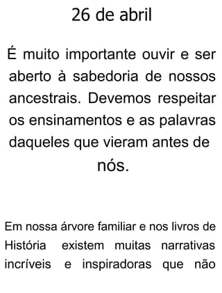 26 de abril
É muito importante ouvir e ser
aberto à sabedoria de nossos
ancestrais. Devemos respeitar
os ensinamentos e as palavras
daqueles que vieram antes de
nós.
Em nossa árvore familiar e nos livros de
História existem muitas narrativas
incríveis e inspiradoras que não
 