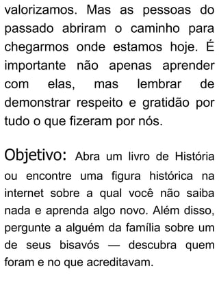 valorizamos. Mas as pessoas do
passado abriram o caminho para
chegarmos onde estamos hoje. É
importante não apenas aprender
com elas, mas lembrar de
demonstrar respeito e gratidão por
tudo o que fizeram por nós.
Objetivo: Abra um livro de História
ou encontre uma figura histórica na
internet sobre a qual você não saiba
nada e aprenda algo novo. Além disso,
pergunte a alguém da família sobre um
de seus bisavós — descubra quem
foram e no que acreditavam.
 
