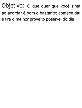 Objetivo: O que quer que você sinta
ao acordar é bom o bastante; comece daí
e tire o melhor proveito possível do dia.
 