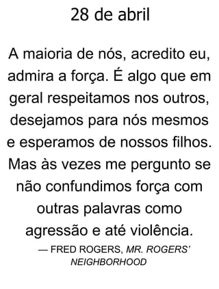 28 de abril
A maioria de nós, acredito eu,
admira a força. É algo que em
geral respeitamos nos outros,
desejamos para nós mesmos
e esperamos de nossos filhos.
Mas às vezes me pergunto se
não confundimos força com
outras palavras como
agressão e até violência.
— FRED ROGERS, MR. ROGERS’
NEIGHBORHOOD
 