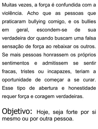 Muitas vezes, a força é confundida com a
violência. Acho que as pessoas que
praticaram bullying comigo, e os bullies
em geral, escondem-se de sua
verdadeira dor quando buscam uma falsa
sensação de força ao rebaixar os outros.
Se mais pessoas honrassem os próprios
sentimentos e admitissem se sentir
fracas, tristes ou incapazes, teriam a
oportunidade de começar a se curar.
Esse tipo de abertura e honestidade
requer força e coragem verdadeiras.
Objetivo: Hoje, seja forte por si
mesmo ou por outra pessoa.
 