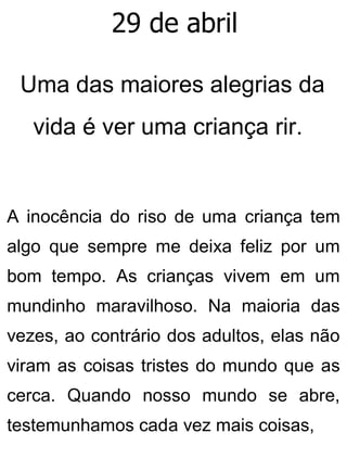 29 de abril
Uma das maiores alegrias da
vida é ver uma criança rir.
A inocência do riso de uma criança tem
algo que sempre me deixa feliz por um
bom tempo. As crianças vivem em um
mundinho maravilhoso. Na maioria das
vezes, ao contrário dos adultos, elas não
viram as coisas tristes do mundo que as
cerca. Quando nosso mundo se abre,
testemunhamos cada vez mais coisas,
 