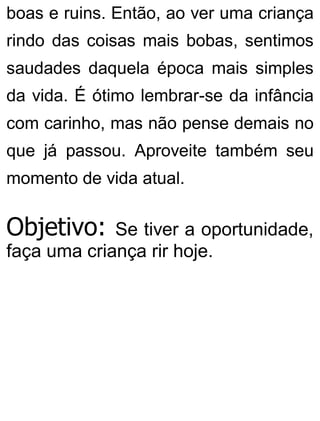 boas e ruins. Então, ao ver uma criança
rindo das coisas mais bobas, sentimos
saudades daquela época mais simples
da vida. É ótimo lembrar-se da infância
com carinho, mas não pense demais no
que já passou. Aproveite também seu
momento de vida atual.
Objetivo: Se tiver a oportunidade,
faça uma criança rir hoje.
 