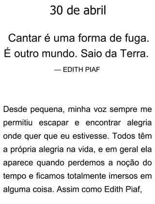 30 de abril
Cantar é uma forma de fuga.
É outro mundo. Saio da Terra.
— EDITH PIAF
Desde pequena, minha voz sempre me
permitiu escapar e encontrar alegria
onde quer que eu estivesse. Todos têm
a própria alegria na vida, e em geral ela
aparece quando perdemos a noção do
tempo e ficamos totalmente imersos em
alguma coisa. Assim como Edith Piaf,
 