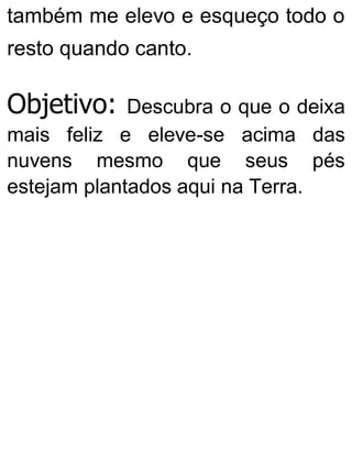 também me elevo e esqueço todo o
resto quando canto.
Objetivo: Descubra o que o deixa
mais feliz e eleve-se acima das
nuvens mesmo que seus pés
estejam plantados aqui na Terra.
 