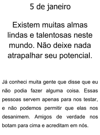 5 de janeiro
Existem muitas almas
lindas e talentosas neste
mundo. Não deixe nada
atrapalhar seu potencial.
Já conheci muita gente que disse que eu
não podia fazer alguma coisa. Essas
pessoas servem apenas para nos testar,
e não podemos permitir que elas nos
desanimem. Amigos de verdade nos
botam para cima e acreditam em nós.
 