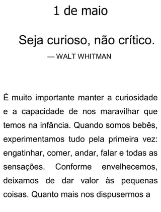 1 de maio
Seja curioso, não crítico.
— WALT WHITMAN
É muito importante manter a curiosidade
e a capacidade de nos maravilhar que
temos na infância. Quando somos bebês,
experimentamos tudo pela primeira vez:
engatinhar, comer, andar, falar e todas as
sensações. Conforme envelhecemos,
deixamos de dar valor às pequenas
coisas. Quanto mais nos dispusermos a
 