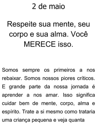 2 de maio
Respeite sua mente, seu
corpo e sua alma. Você
MERECE isso.
Somos sempre os primeiros a nos
rebaixar. Somos nossos piores críticos.
E grande parte da nossa jornada é
aprender a nos amar. Isso significa
cuidar bem de mente, corpo, alma e
espírito. Trate a si mesmo como trataria
uma criança pequena e veja quanta
 