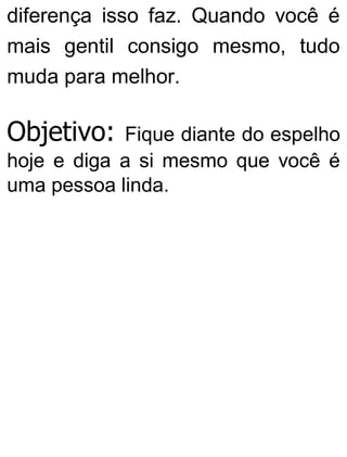 diferença isso faz. Quando você é
mais gentil consigo mesmo, tudo
muda para melhor.
Objetivo: Fique diante do espelho
hoje e diga a si mesmo que você é
uma pessoa linda.
 