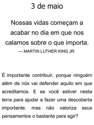 3 de maio
Nossas vidas começam a
acabar no dia em que nos
calamos sobre o que importa.
— MARTIN LUTHER KING JR.
É importante contribuir, porque ninguém
além de nós vai defender aquilo em que
acreditamos. E se você estiver nesta
terra para ajudar a fazer uma descoberta
importante, mas não valoriza seus
pensamentos o bastante para agir?
 