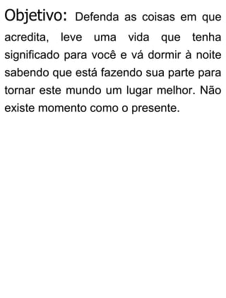 Objetivo: Defenda as coisas em que
acredita, leve uma vida que tenha
significado para você e vá dormir à noite
sabendo que está fazendo sua parte para
tornar este mundo um lugar melhor. Não
existe momento como o presente.
 