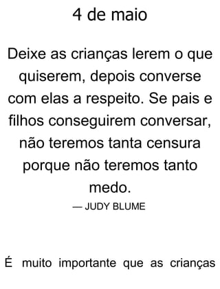 4 de maio
Deixe as crianças lerem o que
quiserem, depois converse
com elas a respeito. Se pais e
filhos conseguirem conversar,
não teremos tanta censura
porque não teremos tanto
medo.
— JUDY BLUME
É muito importante que as crianças
 