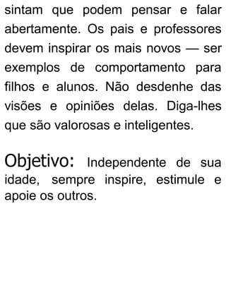 sintam que podem pensar e falar
abertamente. Os pais e professores
devem inspirar os mais novos — ser
exemplos de comportamento para
filhos e alunos. Não desdenhe das
visões e opiniões delas. Diga-lhes
que são valorosas e inteligentes.
Objetivo: Independente de sua
idade, sempre inspire, estimule e
apoie os outros.
 
