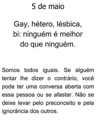 5 de maio
Gay, hétero, lésbica,
bi: ninguém é melhor
do que ninguém.
Somos todos iguais. Se alguém
tentar lhe dizer o contrário, você
pode ter uma conversa aberta com
essa pessoa ou se afastar. Não se
deixe levar pelo preconceito e pela
ignorância dos outros.
 