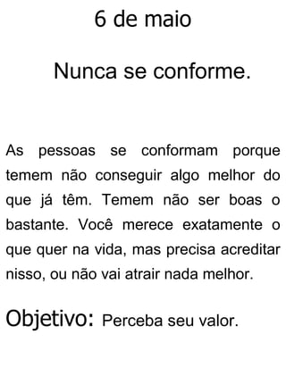 6 de maio
Nunca se conforme.
As pessoas se conformam porque
temem não conseguir algo melhor do
que já têm. Temem não ser boas o
bastante. Você merece exatamente o
que quer na vida, mas precisa acreditar
nisso, ou não vai atrair nada melhor.
Objetivo: Perceba seu valor.
 
