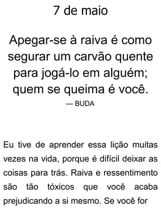 7 de maio
Apegar-se à raiva é como
segurar um carvão quente
para jogá-lo em alguém;
quem se queima é você.
— BUDA
Eu tive de aprender essa lição muitas
vezes na vida, porque é difícil deixar as
coisas para trás. Raiva e ressentimento
são tão tóxicos que você acaba
prejudicando a si mesmo. Se você for
 