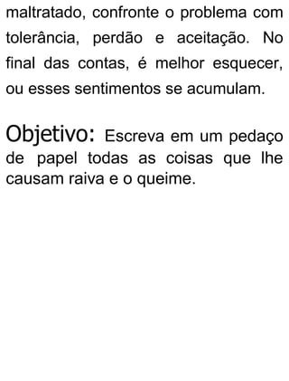 maltratado, confronte o problema com
tolerância, perdão e aceitação. No
final das contas, é melhor esquecer,
ou esses sentimentos se acumulam.
Objetivo: Escreva em um pedaço
de papel todas as coisas que lhe
causam raiva e o queime.
 