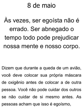 8 de maio
Às vezes, ser egoísta não é
errado. Ser abnegado o
tempo todo pode prejudicar
nossa mente e nosso corpo.
Dizem que durante a queda de um avião,
você deve colocar sua própria máscara
de oxigênio antes de colocar a de outra
pessoa. Você não pode cuidar dos outros
se não cuidar de si mesmo antes. As
pessoas acham que isso é egoísmo,
 