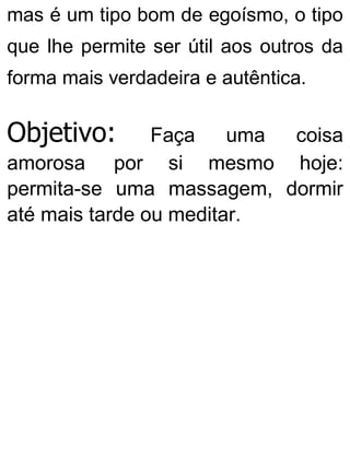 mas é um tipo bom de egoísmo, o tipo
que lhe permite ser útil aos outros da
forma mais verdadeira e autêntica.
Objetivo: Faça uma coisa
amorosa por si mesmo hoje:
permita-se uma massagem, dormir
até mais tarde ou meditar.
 