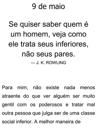 9 de maio
Se quiser saber quem é
um homem, veja como
ele trata seus inferiores,
não seus pares.
— J. K. ROWLING
Para mim, não existe nada menos
atraente do que ver alguém ser muito
gentil com os poderosos e tratar mal
outra pessoa que julga ser de uma classe
social inferior. A melhor maneira de
 