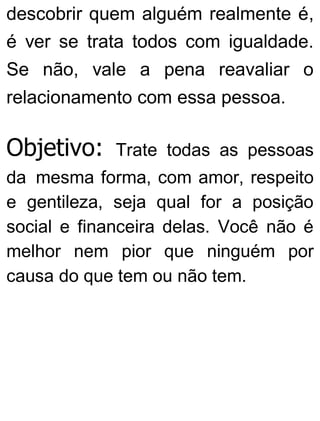 descobrir quem alguém realmente é,
é ver se trata todos com igualdade.
Se não, vale a pena reavaliar o
relacionamento com essa pessoa.
Objetivo: Trate todas as pessoas
da mesma forma, com amor, respeito
e gentileza, seja qual for a posição
social e financeira delas. Você não é
melhor nem pior que ninguém por
causa do que tem ou não tem.
 