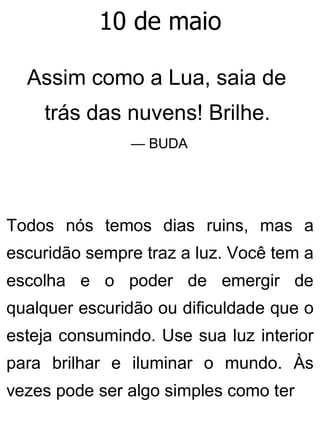 10 de maio
Assim como a Lua, saia de
trás das nuvens! Brilhe.
— BUDA
Todos nós temos dias ruins, mas a
escuridão sempre traz a luz. Você tem a
escolha e o poder de emergir de
qualquer escuridão ou dificuldade que o
esteja consumindo. Use sua luz interior
para brilhar e iluminar o mundo. Às
vezes pode ser algo simples como ter
 