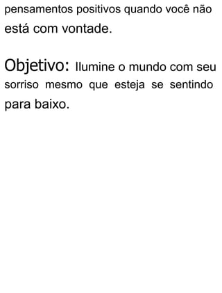 pensamentos positivos quando você não
está com vontade.
Objetivo: Ilumine o mundo com seu
sorriso mesmo que esteja se sentindo
para baixo.
 