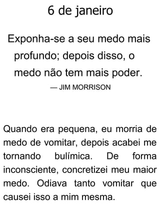 6 de janeiro
Exponha-se a seu medo mais
profundo; depois disso, o
medo não tem mais poder.
— JIM MORRISON
Quando era pequena, eu morria de
medo de vomitar, depois acabei me
tornando bulímica. De forma
inconsciente, concretizei meu maior
medo. Odiava tanto vomitar que
causei isso a mim mesma.
 