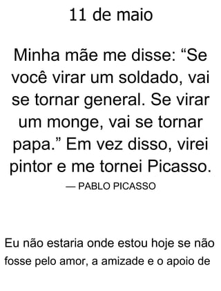 11 de maio
Minha mãe me disse: “Se
você virar um soldado, vai
se tornar general. Se virar
um monge, vai se tornar
papa.” Em vez disso, virei
pintor e me tornei Picasso.
— PABLO PICASSO
Eu não estaria onde estou hoje se não
fosse pelo amor, a amizade e o apoio de
 