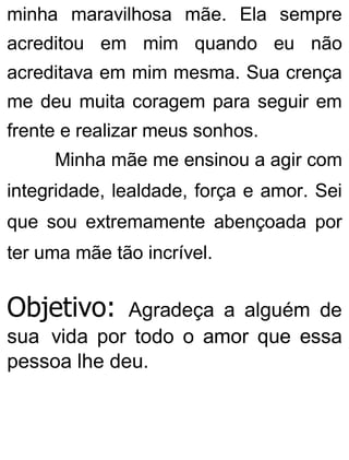 minha maravilhosa mãe. Ela sempre
acreditou em mim quando eu não
acreditava em mim mesma. Sua crença
me deu muita coragem para seguir em
frente e realizar meus sonhos.
Minha mãe me ensinou a agir com
integridade, lealdade, força e amor. Sei
que sou extremamente abençoada por
ter uma mãe tão incrível.
Objetivo: Agradeça a alguém de
sua vida por todo o amor que essa
pessoa lhe deu.
 