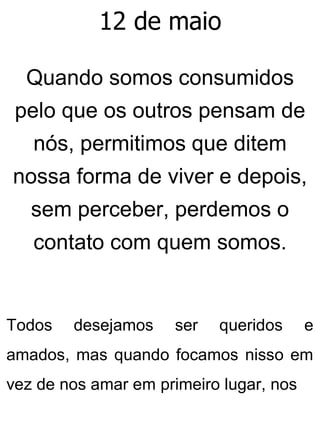 12 de maio
Quando somos consumidos
pelo que os outros pensam de
nós, permitimos que ditem
nossa forma de viver e depois,
sem perceber, perdemos o
contato com quem somos.
Todos desejamos ser queridos e
amados, mas quando focamos nisso em
vez de nos amar em primeiro lugar, nos
 