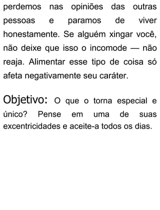 perdemos nas opiniões das outras
pessoas e paramos de viver
honestamente. Se alguém xingar você,
não deixe que isso o incomode — não
reaja. Alimentar esse tipo de coisa só
afeta negativamente seu caráter.
Objetivo: O que o torna especial e
único? Pense em uma de suas
excentricidades e aceite-a todos os dias.
 
