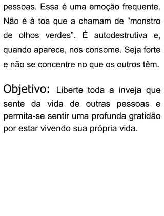 pessoas. Essa é uma emoção frequente.
Não é à toa que a chamam de “monstro
de olhos verdes”. É autodestrutiva e,
quando aparece, nos consome. Seja forte
e não se concentre no que os outros têm.
Objetivo: Liberte toda a inveja que
sente da vida de outras pessoas e
permita-se sentir uma profunda gratidão
por estar vivendo sua própria vida.
 