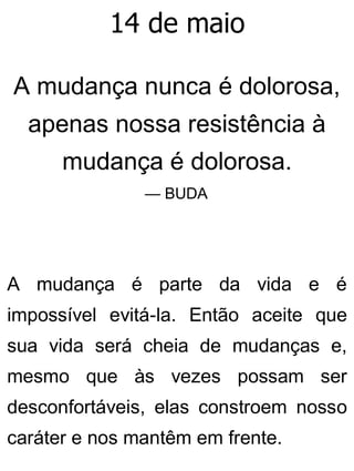 14 de maio
A mudança nunca é dolorosa,
apenas nossa resistência à
mudança é dolorosa.
— BUDA
A mudança é parte da vida e é
impossível evitá-la. Então aceite que
sua vida será cheia de mudanças e,
mesmo que às vezes possam ser
desconfortáveis, elas constroem nosso
caráter e nos mantêm em frente.
 