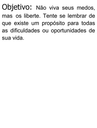 Objetivo: Não viva seus medos,
mas os liberte. Tente se lembrar de
que existe um propósito para todas
as dificuldades ou oportunidades de
sua vida.
 