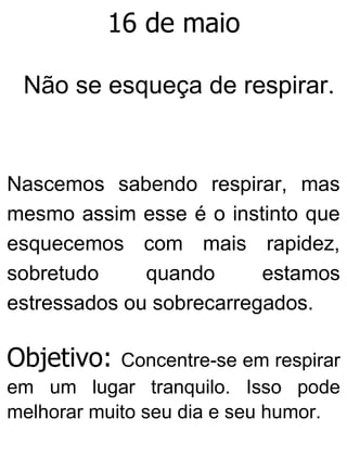 16 de maio
Não se esqueça de respirar.
Nascemos sabendo respirar, mas
mesmo assim esse é o instinto que
esquecemos com mais rapidez,
sobretudo quando estamos
estressados ou sobrecarregados.
Objetivo: Concentre-se em respirar
em um lugar tranquilo. Isso pode
melhorar muito seu dia e seu humor.
 