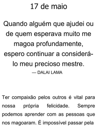 17 de maio
Quando alguém que ajudei ou
de quem esperava muito me
magoa profundamente,
espero continuar a considerá-
lo meu precioso mestre.
— DALAI LAMA
Ter compaixão pelos outros é vital para
nossa própria felicidade. Sempre
podemos aprender com as pessoas que
nos magoaram. É impossível passar pela
 