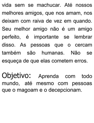 vida sem se machucar. Até nossos
melhores amigos, que nos amam, nos
deixam com raiva de vez em quando.
Seu melhor amigo não é um amigo
perfeito, é importante se lembrar
disso. As pessoas que o cercam
também são humanas. Não se
esqueça de que elas cometem erros.
Objetivo: Aprenda com todo
mundo, até mesmo com pessoas
que o magoam e o decepcionam.
 