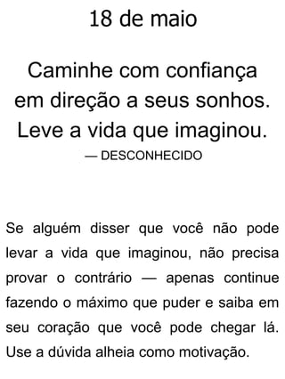 18 de maio
Caminhe com confiança
em direção a seus sonhos.
Leve a vida que imaginou.
— DESCONHECIDO
Se alguém disser que você não pode
levar a vida que imaginou, não precisa
provar o contrário — apenas continue
fazendo o máximo que puder e saiba em
seu coração que você pode chegar lá.
Use a dúvida alheia como motivação.
 