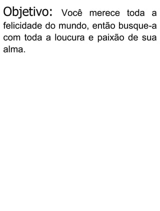 Objetivo: Você merece toda a
felicidade do mundo, então busque-a
com toda a loucura e paixão de sua
alma.
 