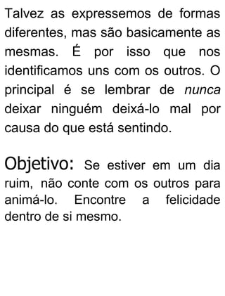 Talvez as expressemos de formas
diferentes, mas são basicamente as
mesmas. É por isso que nos
identificamos uns com os outros. O
principal é se lembrar de nunca
deixar ninguém deixá-lo mal por
causa do que está sentindo.
Objetivo: Se estiver em um dia
ruim, não conte com os outros para
animá-lo. Encontre a felicidade
dentro de si mesmo.
 