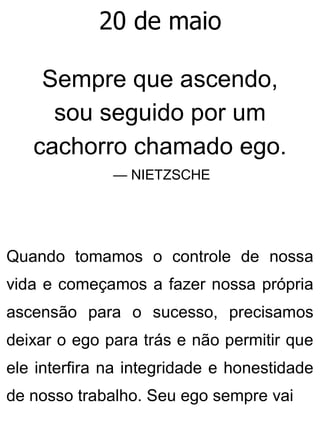 20 de maio
Sempre que ascendo,
sou seguido por um
cachorro chamado ego.
— NIETZSCHE
Quando tomamos o controle de nossa
vida e começamos a fazer nossa própria
ascensão para o sucesso, precisamos
deixar o ego para trás e não permitir que
ele interfira na integridade e honestidade
de nosso trabalho. Seu ego sempre vai
 