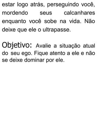 estar logo atrás, perseguindo você,
mordendo seus calcanhares
enquanto você sobe na vida. Não
deixe que ele o ultrapasse.
Objetivo: Avalie a situação atual
do seu ego. Fique atento a ele e não
se deixe dominar por ele.
 