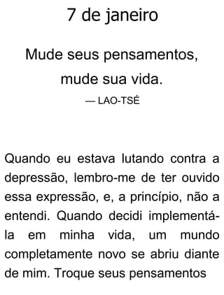 7 de janeiro
Mude seus pensamentos,
mude sua vida.
— LAO-TSÉ
Quando eu estava lutando contra a
depressão, lembro-me de ter ouvido
essa expressão, e, a princípio, não a
entendi. Quando decidi implementá-
la em minha vida, um mundo
completamente novo se abriu diante
de mim. Troque seus pensamentos
 
