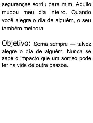 seguranças sorriu para mim. Aquilo
mudou meu dia inteiro. Quando
você alegra o dia de alguém, o seu
também melhora.
Objetivo: Sorria sempre — talvez
alegre o dia de alguém. Nunca se
sabe o impacto que um sorriso pode
ter na vida de outra pessoa.
 